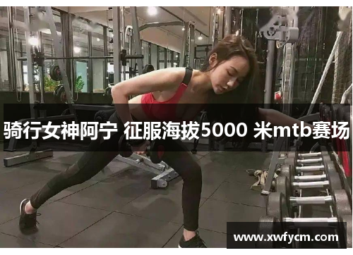 骑行女神阿宁 征服海拔5000 米mtb赛场